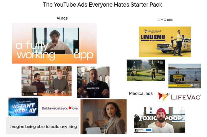 The YouTube Ads Everyone Hates Starter Pack Al ads a fully working app Google Gemini INSTANT REPLAY Build a website you love Imagine being able to build anything LIMU ads Liberty Mutual. INSURANCE LIMU EMU & DOUG voiceovers Medical ads 2 JMZU DJ LIBERTY Liberty Mutaxil That customize & save feeling Liberty Mutual LIFE VAC TOXIC POOP