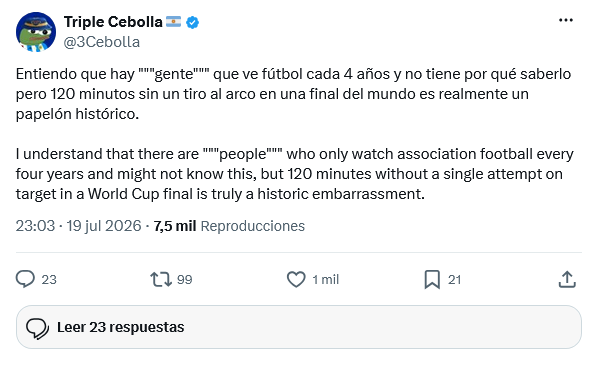 Triple Cebolla @3Cebolla Entiendo que hay """gente""" que ve fútbol cada 4 años y no tiene por qué saberlo pero 120 minutos sin un tiro al arco en una final del mundo es realmente un papelón histórico. I understand that there are """people""" who only watch association football every four years and might not know this, but 120 minutes without a single attempt on target in a World Cup final is truly a historic embarrassment. 23:03 - 19 jul 2026 - 7,5 mil Reproducciones 23 199 Leer 23 respuestas 1 mil 21