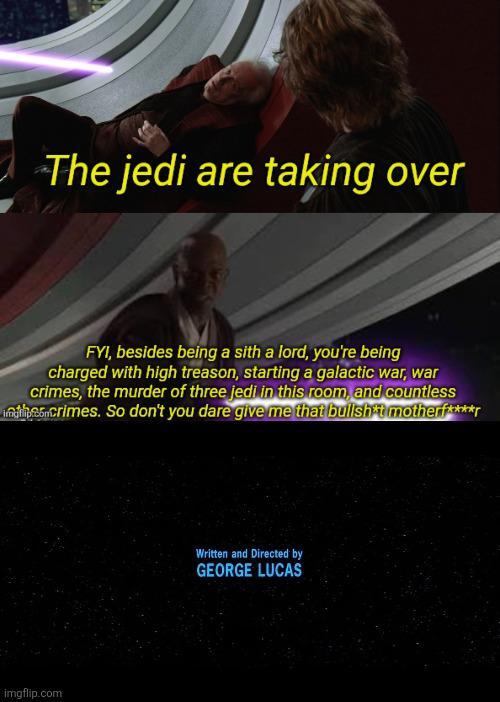 The jedi are taking over FYI, besides being a sith a lord, you're being charged with high treason, starting a galactic war, war crimes, the murder of three jedi in this room, and countless indricrimes. So don't you dare give me that b------- motherf****r imgflip.com Written and Directed by GEORGE LUCAS