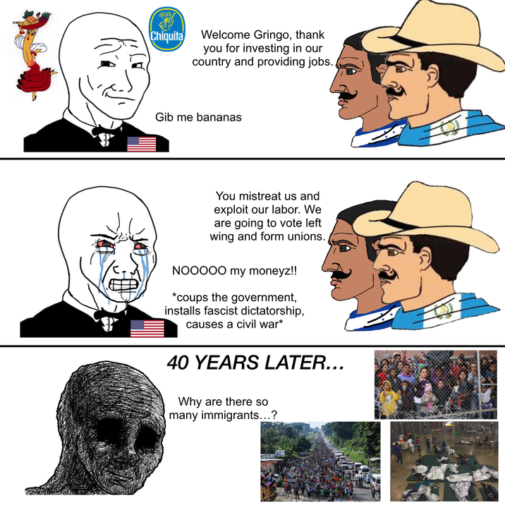Chiquita Welcome Gringo, thank you for investing in our country and providing jobs. Gib me bananas You mistreat us and exploit our labor. We are going to vote left wing and form unions. NOOOOO my moneyz!! *coups the government, installs fascist dictatorship, causes a civil war* 40 YEARS LATER... Why are there so many immigrants...?