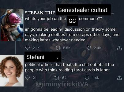 STEBAN, THE Genestealer cultist whats your job on the GC commune?? im gonna be leading discussion on theory some days, making clothes from scraps other days, and making lattes whenever needed. 2.1K 15.5K 2.4K Stefani political officer that beats the s--- out of all the people who think reading tarot cards is labor 21 1 64 @jiminyfrickitVA 1.4K <]