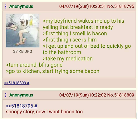 Anonymous 37 KB JPG 04/07/19(Sun)10:20:51 No.51818795 >my boyfriend wakes me up to his yelling that breakfast is ready >first thing i smell is bacon >first thing i see is him >i get up and out of bed to quickly go to the bathroom >take my medication >turn around, bf is gone >go to kitchen, start frying some bacon >>51818809 # Anonymous >>51818795 # 04/07/19(Sun)10:22:02 No.51818809 spoopy story, now I want bacon too