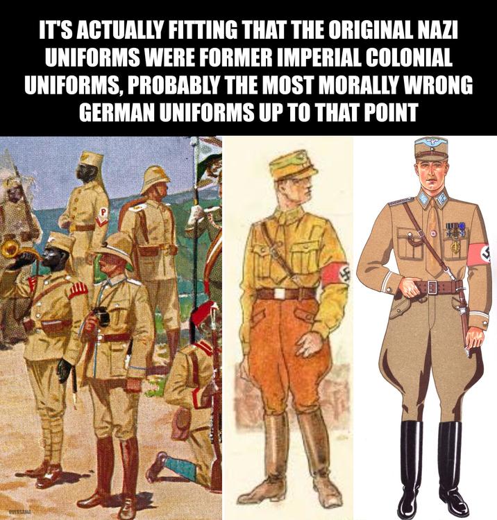 OVERSAMA IT'S ACTUALLY FITTING THAT THE ORIGINAL NAZI UNIFORMS WERE FORMER IMPERIAL COLONIAL UNIFORMS, PROBABLY THE MOST MORALLY WRONG GERMAN UNIFORMS UP TO THAT POINT