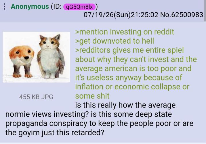 Anonymous (ID: qG5Qm8lx) 455 KB JPG 07/19/26(Sun) 21:25:02 No.62500983 >mention investing on reddit >get downvoted to hell >redditors gives me entire spiel about why they can't invest and the average american is too poor and it's useless anyway because of inflation or economic collapse or some s--- is this really how the average normie views investing? is this some deep state propaganda conspiracy to keep the people poor or are the goyim just this retarded?