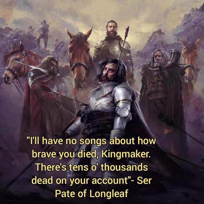 "I'll have no songs about how brave you died, Kingmaker. There's tens o' thousands dead on your account"- Ser Pate of Longleaf