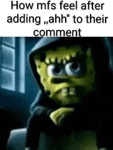 How mfs feel after adding,,ahh" to their comment