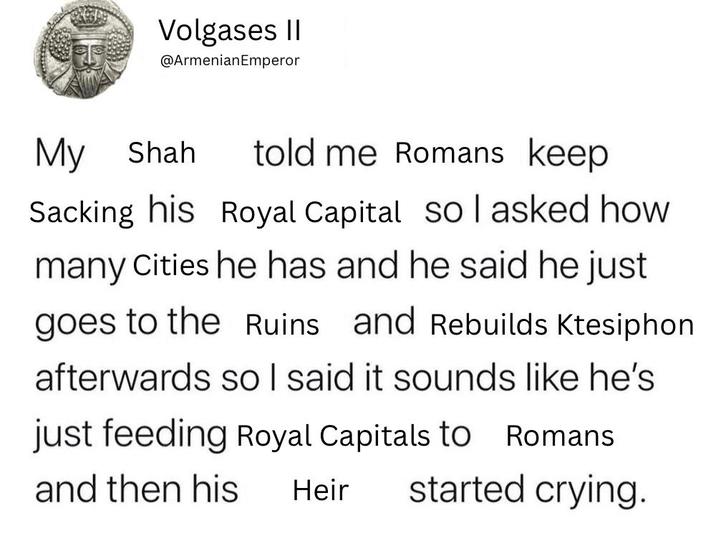 Volgases II @Armenian Emperor My Shah told me Romans keep Sacking his Royal Capital sol asked how many Cities he has and he said he just goes to the Ruins and Rebuilds Ktesiphon afterwards so I said it sounds like he's just feeding Royal Capitals to Romans and then his Heir started crying.