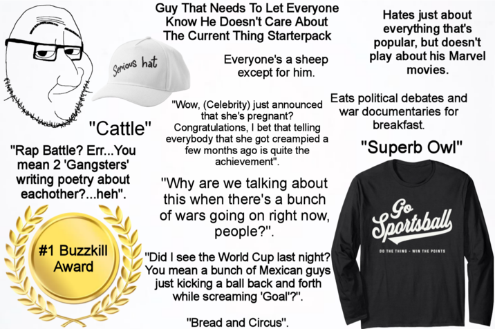 Serious hat "Cattle" "Rap Battle? Err... You mean 2 'Gangsters' writing poetry about eachother?...heh". #1 Buzzkill Award Guy That Needs To Let Everyone Know He Doesn't Care About The Current Thing Starterpack Everyone's a sheep except for him. "Wow, (Celebrity) just announced that she's pregnant? Congratulations, I bet that telling everybody that she got creampied a few months ago is quite the achievement". "Why are we talking about this when there's a bunch of wars going on right now, people?". "Did I see the World Cup last night? You mean a bunch of Mexican guys just kicking a ball back and forth while screaming 'Goal'?". "Bread and Circus". Hates just about everything that's popular, but doesn't play about his Marvel movies. Eats political debates and war documentaries for breakfast. "Superb Owl" Go Sportsball DO THE THING - WIN THE POINTS