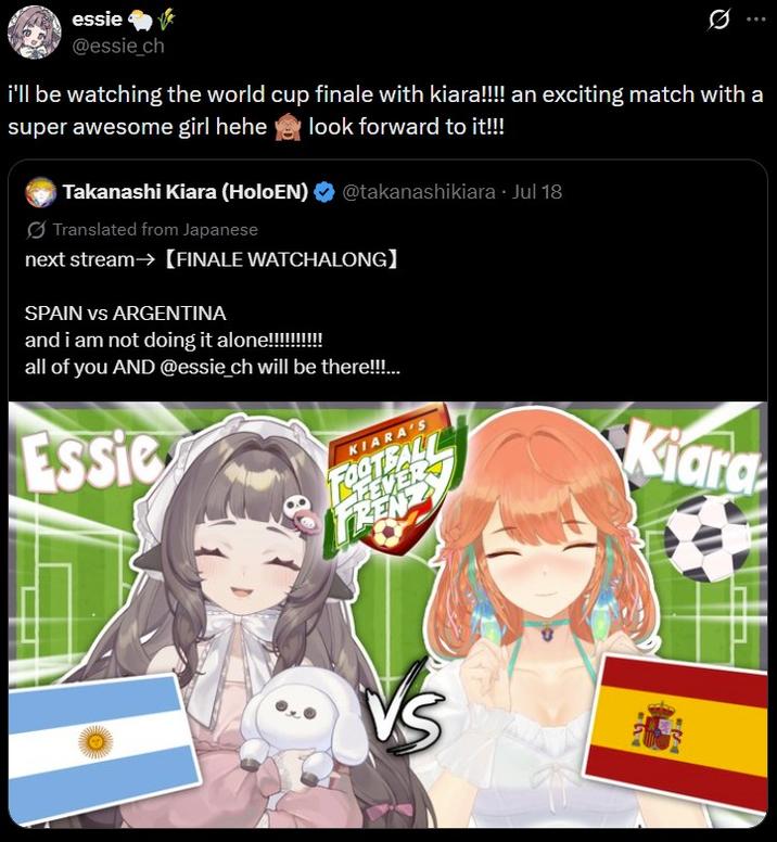 essie @essie_ch Q i'll be watching the world cup finale with kiara!!!! an exciting match with a super awesome girl hehe look forward to it!!! Takanashi Kiara (HoloEN) @takanashikiara • Jul 18 Translated from Japanese next stream→ [FINALE WATCHALONG] SPAIN vs ARGENTINA and i am not doing it alone!!!!!!!!!! all of you AND @essie_ch will be there!!!... Essie KIARA'S FOOTBALL EVER KEN Kiara VS