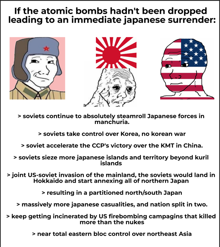 If the atomic bombs hadn't been dropped leading to an immediate japanese surrender: > soviets continue to absolutely steamroll Japanese forces in manchuria. > soviets take control over Korea, no korean war > soviet accelerate the CCP's victory over the KMT in China. > soviets sieze more japanese islands and territory beyond kuril islands > joint US-soviet invasion of the mainland, the soviets would land in Hokkaido and start annexing all of northern Japan > resulting in a partitioned north/south Japan > massively more japanese casualities, and nation split in two. > keep getting incinerated by US firebombing campagins that killed more than the nukes > near total eastern bloc control over northeast Asia
