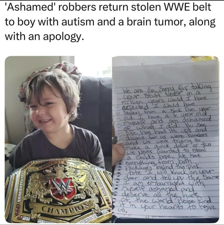 'Ashamed' robbers return stolen WWE belt to boy with autism and a brain tumor, along with an apology. CHAMPION We are So Sorry for taking your stuff Never in a million years would I have. expected I would have Stolen from a sick five year old. I have a 6 year old. -myself and am ashamed of what I did. You See life has had it's up's and down's for us were homeless and we were trying to Make a quick dollar or two We Never Wanted to steal a child's hope. We have everything from both Package's insind this pink tote I will knock on your door tell 90000 the Same do many barraged with Myself ashamed and deserve all the hate of the world Please find it in your heart's to togive US.
