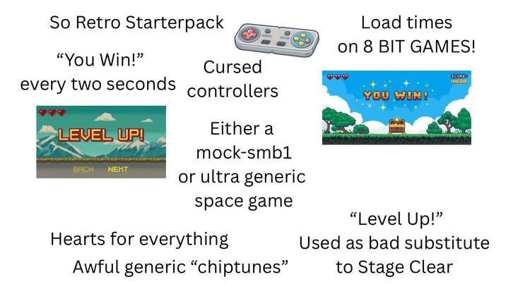So Retro Starterpack "You Win!" Cursed every two seconds controllers Load times on 8 BIT GAMES! SCORE 18500 LEVEL UP! BACK NEHT Either a mock-smb1 or ultra generic space game Hearts for everything Awful generic "chiptunes" YOU WIN! "Level Up!" Used as bad substitute to Stage Clear