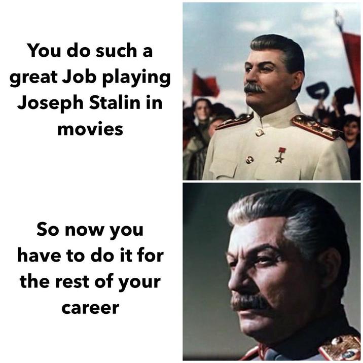You do such a great Job playing Joseph Stalin in movies So now you have to do it for the rest of your career D