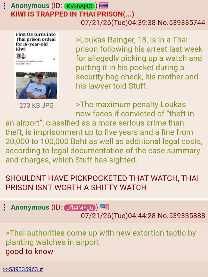 Anonymous (ID: KVxhAj40) = KIWI IS TRAPPED IN THAI PRISON(...) First OE turns into Thai prison ordeal for 18-year-old Kiwi Annemarie Quill and Ripu hacia July 21, 202-42 273 KB JPG 07/21/26(Tue) 04:39:38 No.539335744 >Loukas Rainger, 18, is in a Thai prison following his arrest last week for allegedly picking up a watch and putting it in his pocket during a security bag check, his mother and his lawyer told Stuff. >The maximum penalty Loukas now faces if convicted of "theft in an airport", classified as a more serious crime than theft, is imprisonment up to five years and a fine from 20,000 to 100,000 Baht as well as additional legal costs, according to legal documentation of the case summary and charges, which Stuff has sighted. SHOULDNT HAVE PICKPOCKETED THAT WATCH, THAI PRISON ISNT WORTH A S----- WATCH Anonymous (ID: Jfh4MFgu) 07/21/26(Tue) 04:44:28 No.539335888 >Thai authorities come up with new extortion tactic by planting watches in airport good to know >>539335963 #