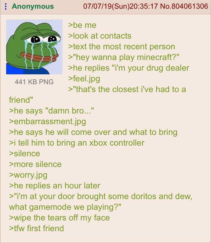 Anonymous 441 KB PNG friend" 07/07/19(Sun)20:35:17 No.804061306 >be me >look at contacts >text the most recent person >"hey wanna play minecraft?" >he replies "i'm your drug dealer >feel.jpg >"that's the closest i've had to a >he says "damn bro..." >embarrassment.jpg >he says he will come over and what to bring >i tell him to bring an xbox controller >silence >more silence >worry.jpg >he replies an hour later >"i'm at your door brought some doritos and dew, what gamemode we playing?" >wipe the tears off my face >tfw first friend