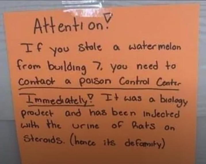 Attention! If You Stole a watermelon from building 7. you need to Contact a poison Control Center Immediately! It was a biology project and has been injected with the urine of Rats on Steroids. (hence its defamity)