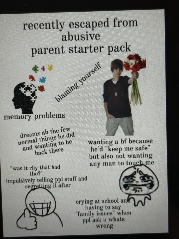 recently escaped from abusive parent starter pack ++ 1 blaming yourself memory problems dreams ab the few normal things he did and wanting to be back there "was it rlly that bad tho? impulsively telling ppl stuff and regretting it after wanting a bf because he'd "keep me safe" but also not wanting any man to touch me crying at school and having to say "family issues" when ppl ask u whats wrong 5