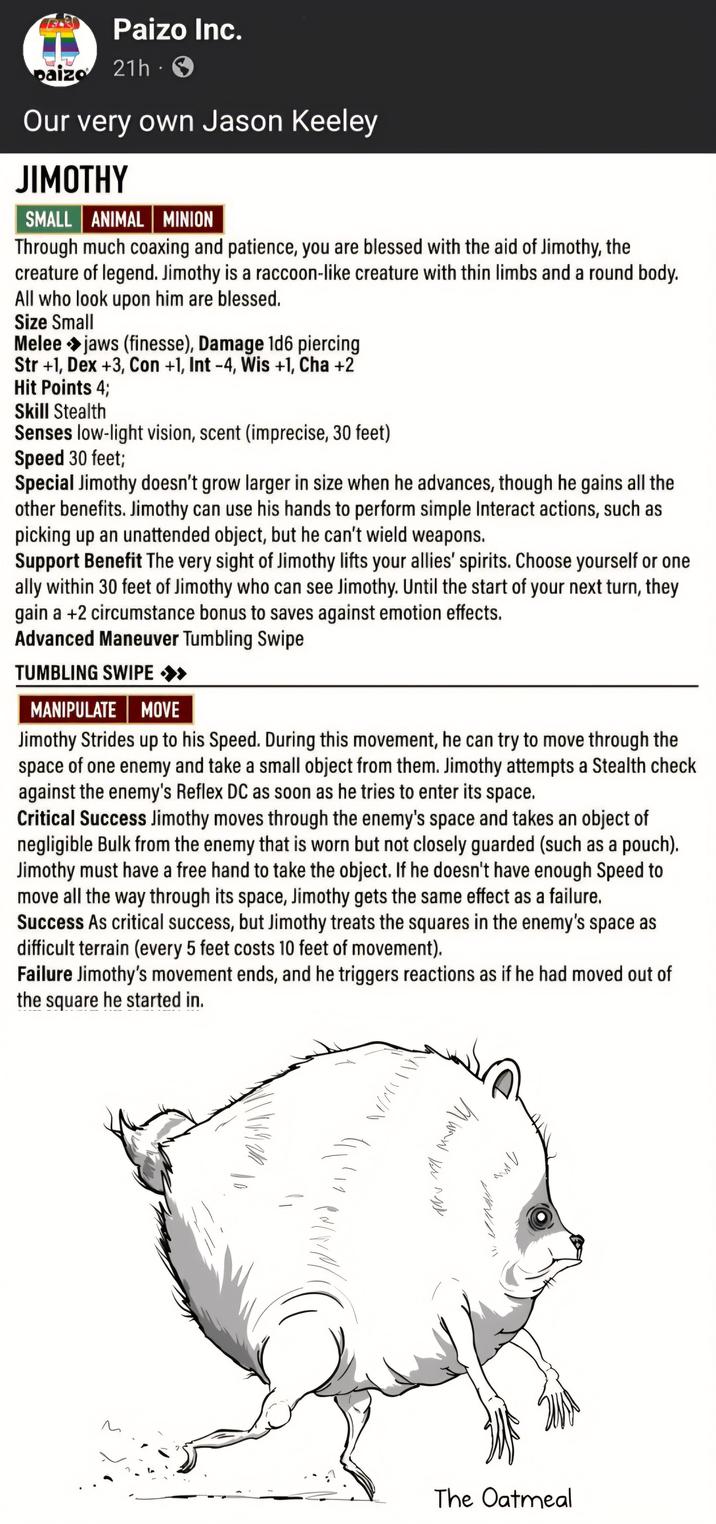 Paizo Inc. paizo 21h 3 Our very own Jason Keeley JIMOTHY SMALL ANIMAL MINION Through much coaxing and patience, you are blessed with the aid of Jimothy, the creature of legend. Jimothy is a raccoon-like creature with thin limbs and a round body. All who look upon him are blessed. Size Small Melee jaws (finesse), Damage 1d6 piercing Str +1, Dex +3, Con +1, Int -4, Wis +1, Cha +2 Hit Points 4; Skill Stealth Senses low-light vision, scent (imprecise, 30 feet) Speed 30 feet; Special Jimothy doesn't grow larger in size when he advances, though he gains all the other benefits. Jimothy can use his hands to perform simple Interact actions, such as picking up an unattended object, but he can't wield weapons. Support Benefit The very sight of Jimothy lifts your allies' spirits. Choose yourself or one ally within 30 feet of Jimothy who can see Jimothy. Until the start of your next turn, they gain a +2 circumstance bonus to saves against emotion effects. Advanced Maneuver Tumbling Swipe TUMBLING SWIPE >> MANIPULATE MOVE Jimothy Strides up to his Speed. During this movement, he can try to move through the space of one enemy and take a small object from them. Jimothy attempts a Stealth check against the enemy's Reflex DC as soon as he tries to enter its space. Critical Success Jimothy moves through the enemy's space and takes an object of negligible Bulk from the enemy that is worn but not closely guarded (such as a pouch). Jimothy must have a free hand to take the object. If he doesn't have enough Speed to move all the way through its space, Jimothy gets the same effect as a failure. Success As critical success, but Jimothy treats the squares in the enemy's space as difficult terrain (every 5 feet costs 10 feet of movement). Failure Jimothy's movement ends, and he triggers reactions as if he had moved out of the square he started in. мом Ш Ver л The Oatmeal