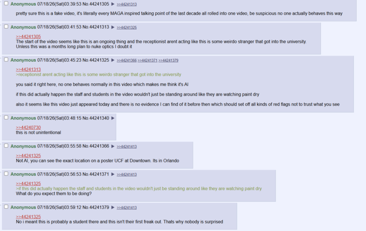 Anonymous 07/18/26(Sat)03:39:53 No.44241305 >>44241313 pretty sure this is a fake video, it's literally every MAGA inspired talking point of the last decade all rolled into one video, be suspicious no one actually behaves this way Anonymous 07/18/26(Sat)03:41:53 No.44241313 >>44241305 >>44241325 The start of the video seems like this is an ongoing thing and the receptionist arent acting like this is some weirdo stranger that got into the university. Unless this was a months long plan to nuke optics I doubt it Anonymous 07/18/26(Sat)03:45:23 No.44241325 ►>>44241366 >>44241371 >>44241379 >>44241313 >receptionist arent acting like this is some weirdo stranger that got into the university you said it right here, no one behaves normally in this video which makes me think it's Al if this did actually happen the staff and students in the video wouldn't just be standing around like they are watching paint dry also it seems like this video just appeared today and there is no evidence I can find of it before then which should set off all kinds of red flags not to trust what you see Anonymous 07/18/26(Sat)03:48:15 No.44241340 >>44240730 this is not unintentional Anonymous 07/18/26(Sat)03:55:58 No.44241366 >>44241325 >>44241413 Not Al, you can see the exact location on a poster UCF at Downtown. Its in Orlando Anonymous 07/18/26(Sat)03:56:53 No.44241371 ►>>44241413 >>44241325 >if this did actually happen the staff and students in the video wouldn't just be standing around like they are watching paint dry What do you expect them to be doing? Anonymous 07/18/26(Sat)03:59:12 No.44241379 >>44241325 >>44241413 No i meant this is probably a student there and this isn't their first freak out. Thats why nobody is surprised