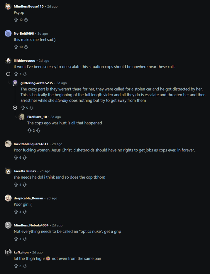 MindlessGoose110 - 2d ago Psyop 12 No-Belt5698.2d ago this makes me feel sad): 10 lilithlovesuuu • 2d ago it would've been so easy to deescalate this situation cops should be nowhere near these calls glittering-water-235 • 2d ago The crazy part is they weren't there for her, they were called for a stolen car and he got distracted by her. This is basically the beginning of the full length video and all they do is escalate and threaten her and then arrest her while she literally does nothing but try to get away from them © Ŵs ♡ FireBlaze 10. 2d ago The cops ego was hurt is all that happened 823 InevitableSquare4817 - 2d ago Poor f------ woman. Jesus Christ, cisheteroids should have no rights to get jobs as cops ever, in forever. JaeettaJalinax. 2d ago she needs haldol i think (and so does the cop tbhon) despicable_Roman • 2d ago Poor girl ( 840 Mindless_Nebula4004 • 2d ago Not everything needs to be called an "optics nuke", get a grip 838 kafkahon. 2d ago lol the thigh highs not even from the same pair 820