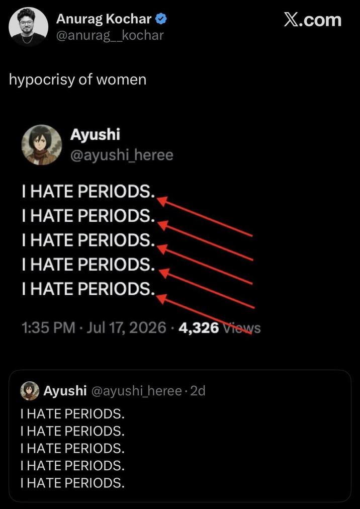 Anurag Kochar >> @anurag_kochar hypocrisy of women Ayushi @ayushi_heree I HATE PERIODS. I HATE PERIODS. I HATE PERIODS. I HATE PERIODS. I HATE PERIODS. 1:35 PM Jul 17, 2026 4,326 Views - Ayushi @ayushi_heree. 2d I HATE PERIODS. I HATE PERIODS. I HATE PERIODS. I HATE PERIODS. I HATE PERIODS. X.com