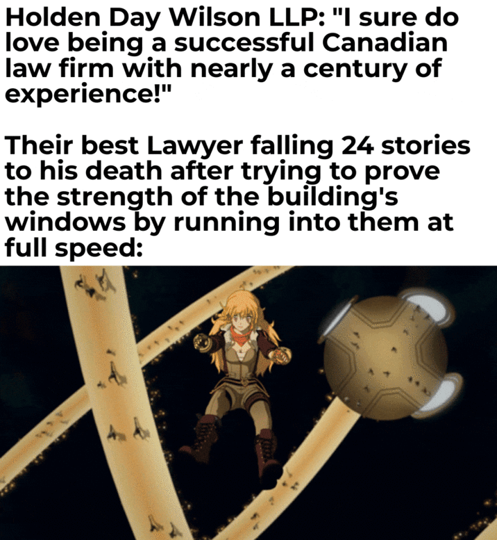 Holden Day Wilson LLP: "I sure do love being a successful Canadian law firm with nearly a century of experience!" Their best Lawyer falling 24 stories to his death after trying to prove the strength of the building's windows by running into them at full speed: