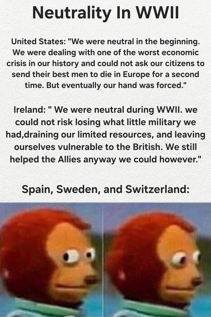 Neutrality In WWII United States: "We were neutral in the beginning. We were dealing with one of the worst economic crisis in our history and could not ask our citizens to send their best men to die in Europe for a second time. But eventually our hand was forced." Ireland: "We were neutral during WWII. we could not risk losing what little military we had,draining our limited resources, and leaving ourselves vulnerable to the British. We still helped the Allies anyway we could however." Spain, Sweden, and Switzerland: