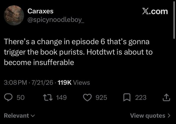 Caraxes X.com @spicynoodleboy_ There's a change in episode 6 that's gonna trigger the book purists. Hotdtwt is about to become insufferable 3:08 PM 7/21/26 119K Views 50 Relevant 149 925 / 223 ↑ View quotes >