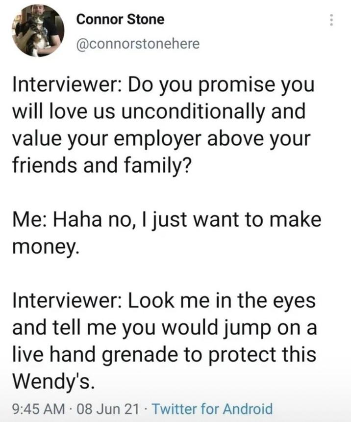 Connor Stone @connorstonehere Interviewer: Do you promise you will love us unconditionally and value your employer above your friends and family? Me: Haha no, I just want to make money. Interviewer: Look me in the eyes and tell me you would jump on a live hand grenade to protect this Wendy's. 9:45 AM 08 Jun 21 Twitter for Android