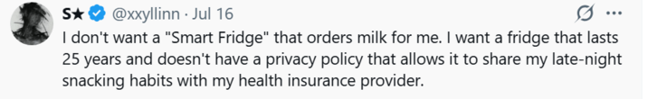 S★ S✰✰ @xxyllinn · Jul 16 ... I don't want a "Smart Fridge" that orders milk for me. I want a fridge that lasts 25 years and doesn't have a privacy policy that allows it to share my late-night snacking habits with my health insurance provider.
