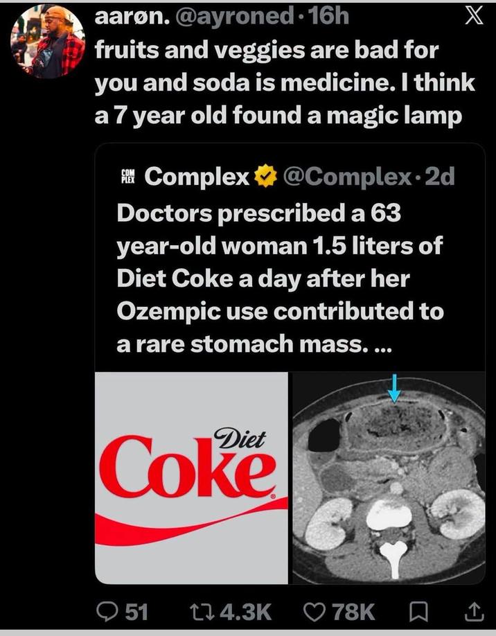 aaron. @ayroned-16h fruits and veggies are bad for X you and soda is medicine. I think a 7 year old found a magic lamp Complex @Complex. 2d Doctors prescribed a 63 year-old woman 1.5 liters of Diet Coke a day after her Ozempic use contributed to a rare stomach mass. ... Diet Coke 51 14.3K 78K