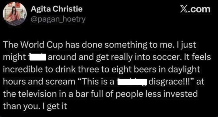Agita Christie @pagan_hoetry X.com The World Cup has done something to me. I just might f around and get really into soccer. It feels incredible to drink three to eight beers in daylight hours and scream “This is a disgrace!!!” at the television in a bar full of people less invested than you. I get it