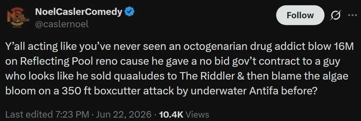 NoelCaslerComedy @caslernoel Follow 000 Y'all acting like you've never seen an octogenarian drug addict blow 16M on Reflecting Pool reno cause he gave a no bid gov't contract to a guy who looks like he sold quaaludes to The Riddler & then blame the algae bloom on a 350 ft boxcutter attack by underwater Antifa before? Last edited 7:23 PM Jun 22, 2026 • 10.4K Views