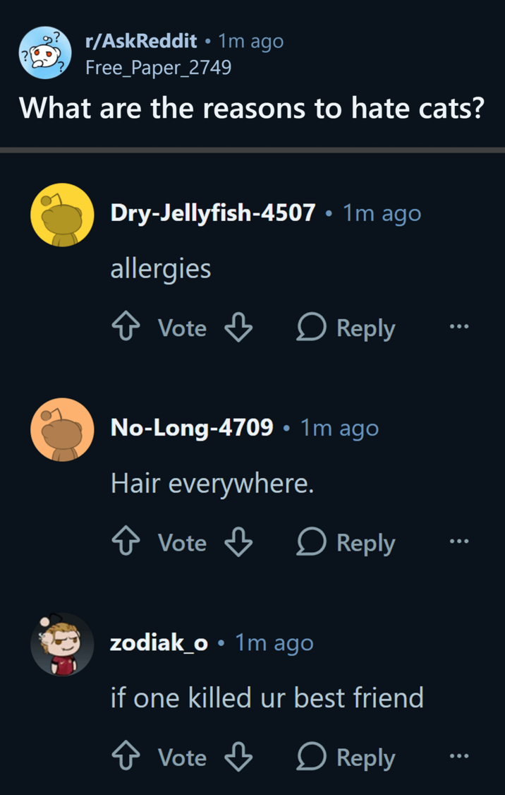 • r/AskReddit ⚫ 1m ago Free_Paper_2749 What are the reasons to hate cats? . Dry-Jellyfish-4507 • 1m ago allergies ↑ Vote > Reply No-Long-4709 • 1m ago Hair everywhere. ↑ Vote > Reply zodiak_o • 1m ago if one killed ur best friend ✰ Vote ↓ Reply