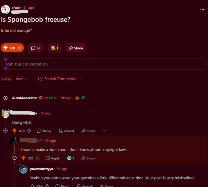 r/ask ⚫ 9h ago Is Spongebob freeuse? Is he old enough? 128 63 Share Join the conversation Sort by: Best Q Search Comments AutoModerator App MOD 9h ago 8⭑ a. 9h ago Dawg what Θ 430 Reply > Award Share OP - 9h ago I wanna make a video and I don't know about copyright laws 212 Reply 1 Share yawaworhtyya - 8h ago Yeahhh you gotta word your question a little differently next time. Your post is very misleading 384 Renly 8 Award Share