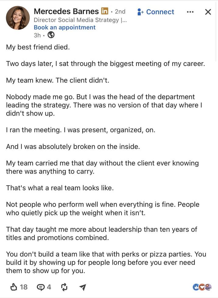Mercedes Barnes in ⚫ 2nd Director Social Media Strategy |... Book an appointment 3h My best friend died. + Connect Two days later, I sat through the biggest meeting of my career. My team knew. The client didn't. Nobody made me go. But I was the head of the department leading the strategy. There was no version of that day where I didn't show up. I ran the meeting. I was present, organized, on. And I was absolutely broken on the inside. My team carried me that day without the client ever knowing there was anything to carry. That's what a real team looks like. Not people who perform well when everything is fine. People who quietly pick up the weight when it isn't. That day taught me more about leadership than ten years of titles and promotions combined. You don't build a team like that with perks or pizza parties. You build it by showing up for people long before you ever need them to show up for you. ↓ 18 → 4 ៨ ☑ CC&