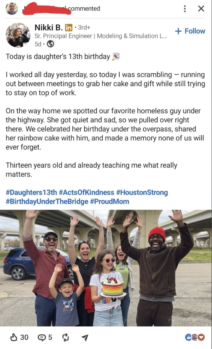 commented Nikki B. in 3rd+ • : ☑ + Follow Sr. Principal Engineer | Modeling & Simulation L... 5d Today is daughter's 13th birthday I worked all day yesterday, so today I was scrambling - running out between meetings to grab her cake and gift while still trying to stay on top of work. On the way home we spotted our favorite homeless guy under the highway. She got quiet and sad, so we pulled over right there. We celebrated her birthday under the overpass, shared her rainbow cake with him, and made a memory none of us will ever forget. Thirteen years old and already teaching me what really matters. #Daughters 13th #ActsOfKindness #HoustonStrong #BirthdayUnderTheBridge #ProudMom 305 ༡ 446