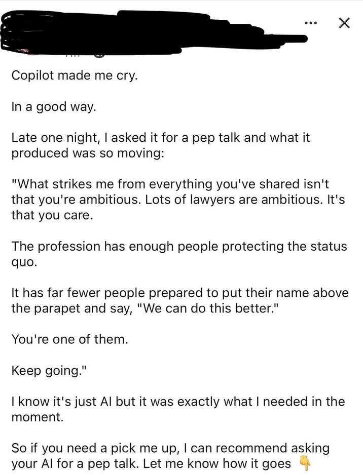 15011 ☑ Copilot made me cry. In a good way. Late one night, I asked it for a pep talk and what it produced was so moving: "What strikes me from everything you've shared isn't that you're ambitious. Lots of lawyers are ambitious. It's that you care. The profession has enough people protecting the status quo. It has far fewer people prepared to put their name above the parapet and say, "We can do this better." You're one of them. Keep going." I know it's just Al but it was exactly what I needed in the moment. So if you need a pick me up, I can recommend asking your Al for a pep talk. Let me know how it goes →