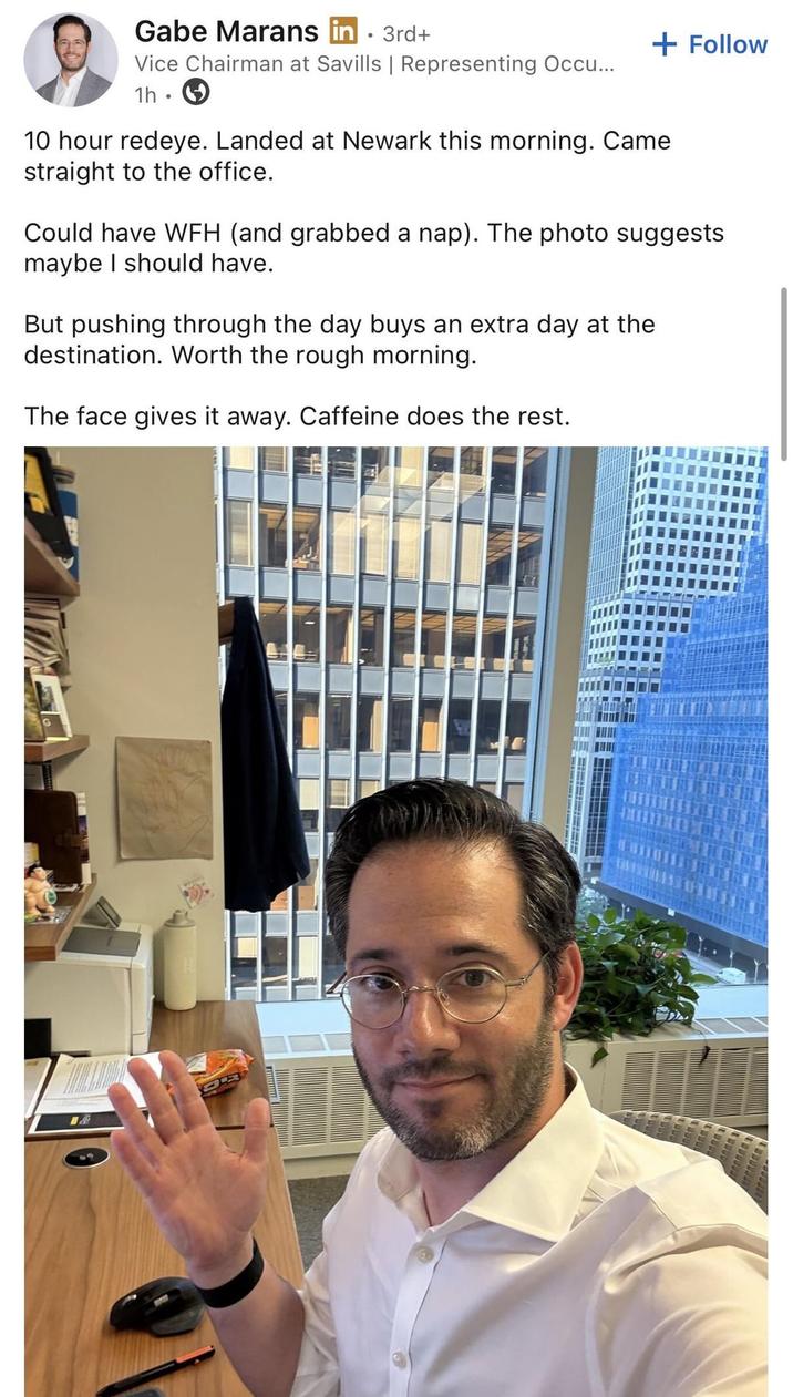 Gabe Marans in . 3rd+ Vice Chairman at Savills | Representing Occu... 1h + Follow 10 hour redeye. Landed at Newark this morning. Came straight to the office. Could have WFH (and grabbed a nap). The photo suggests maybe I should have. But pushing through the day buys an extra day at the destination. Worth the rough morning. The face gives it away. Caffeine does the rest. 1&