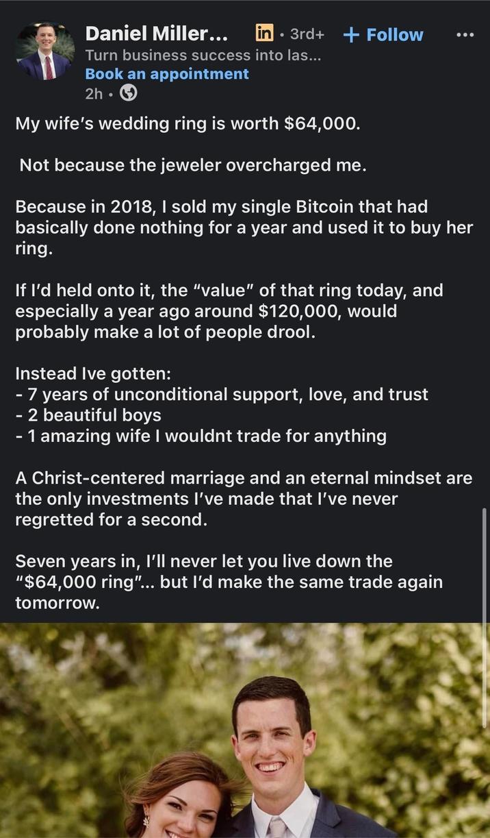 Daniel Miller... in 3rd+ + Follow Turn business success into las... Book an appointment 2h My wife's wedding ring is worth $64,000. Not because the jeweler overcharged me. Because in 2018, I sold my single Bitcoin that had basically done nothing for a year and used it to buy her ring. If I'd held onto it, the "value" of that ring today, and especially a year ago around $120,000, would probably make a lot of people drool. Instead Ive gotten: - 7 years of unconditional support, love, and trust - 2 beautiful boys - 1 amazing wife I wouldnt trade for anything A Christ-centered marriage and an eternal mindset are the only investments I've made that I've never regretted for a second. Seven years in, I'll never let you live down the "$64,000 ring"... but I'd make the same trade again tomorrow.
