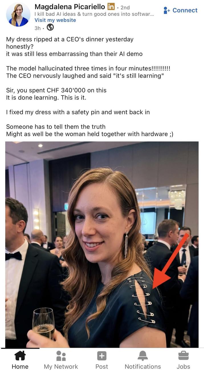 + Connect Magdalena Picariello in . 2nd I kill bad Al ideas & turn good ones into softwar... Visit my website 3h My dress ripped at a CEO's dinner yesterday honestly? it was still less embarrassing than their Al demo The model hallucinated three times in four minutes!!!!!!!! The CEO nervously laughed and said "it's still learning" Sir, you spent CHF 340'000 on this It is done learning. This is it. I fixed my dress with a safety pin and went back in Someone has to tell them the truth Might as well be the woman held together with hardware ;) + Home My Network Post Notifications Jobs