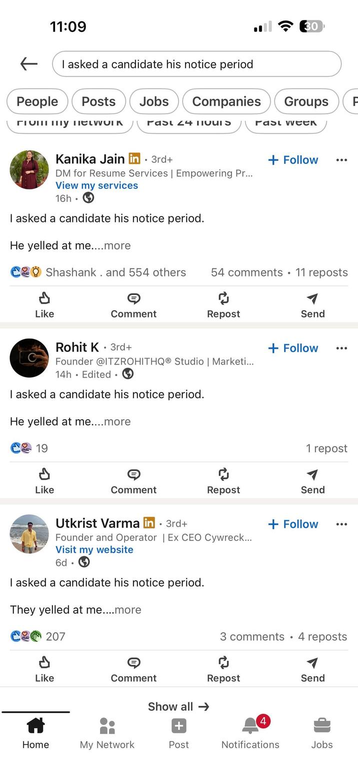 11:09 I asked a candidate his notice period ← People Posts Jobs 30 Companies Groups A rast week гтош шу пескогК Past 24 TIQUIS Kanika Jain in ⚫ 3rd+ DM for Resume Services | Empowering Pr... View my services 16h I asked a candidate his notice period. He yelled at me....more + Follow C Shashank. and 554 others 54 comments • 11 reposts ៨ Like Comment Repost Send Rohit K 3rd+ • 14h Edited 1 Founder @ITZROHITHQ® Studio | Marketi... I asked a candidate his notice period. He yelled at me....more 19 A Like Comment Repost + Follow 1 repost Send Utkrist Varma in ⚫ 3rd+ • Founder and Operator | Ex CEO Cywreck... Visit my website 6d I asked a candidate his notice period. They yelled at me....more C207 + Follow 3 comments • 4 reposts P Like Comment Repost Send Show all → 4 + Home My Network Post Notifications Jobs