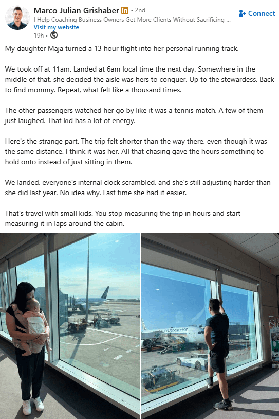 Marco Julian Grishaber in ⚫ 2nd I Help Coaching Business Owners Get More Clients Without Sacrificing ... Visit my website 19h → My daughter Maja turned a 13 hour flight into her personal running track. Connect We took off at 11am. Landed at 6am local time the next day. Somewhere in the middle of that, she decided the aisle was hers to conquer. Up to the stewardess. Back to find mommy. Repeat, what felt like a thousand times. The other passengers watched her go by like it was a tennis match. A few of them just laughed. That kid has a lot of energy. Here's the strange part. The trip felt shorter than the way there, even though it was the same distance. I think it was her. All that chasing gave the hours something to hold onto instead of just sitting in them. We landed, everyone's internal clock scrambled, and she's still adjusting harder than she did last year. No idea why. Last time she had it easier. That's travel with small kids. You stop measuring the trip in hours and start measuring it in laps around the cabin. EARLIES