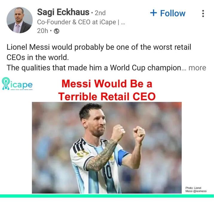 Sagi Eckhaus . 2nd Co-Founder & CEO at iCape | ... 20h- + Follow Lionel Messi would probably be one of the worst retail CEOs in the world. The qualities that made him a World Cup champion... more Picape Messi Would Be a Terrible Retail CEO Photo: Lionel Messi @leomessi