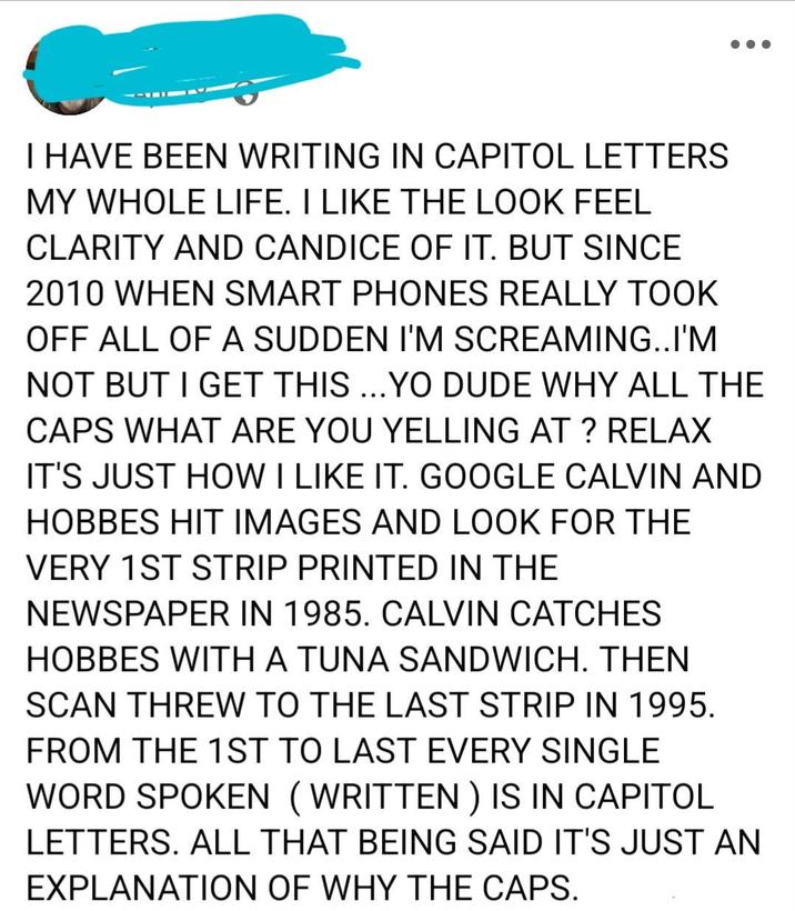 I HAVE BEEN WRITING IN CAPITOL LETTERS MY WHOLE LIFE. I LIKE THE LOOK FEEL CLARITY AND CANDICE OF IT. BUT SINCE 2010 WHEN SMART PHONES REALLY TOOK OFF ALL OF A SUDDEN I'M SCREAMING..I'M NOT BUT I GET THIS ...YO DUDE WHY ALL THE CAPS WHAT ARE YOU YELLING AT ? RELAX IT'S JUST HOW I LIKE IT. GOOGLE CALVIN AND HOBBES HIT IMAGES AND LOOK FOR THE VERY 1ST STRIP PRINTED IN THE NEWSPAPER IN 1985. CALVIN CATCHES HOBBES WITH A TUNA SANDWICH. THEN SCAN THREW TO THE LAST STRIP IN 1995. FROM THE 1ST TO LAST EVERY SINGLE WORD SPOKEN (WRITTEN) IS IN CAPITOL LETTERS. ALL THAT BEING SAID IT'S JUST AN EXPLANATION OF WHY THE CAPS.