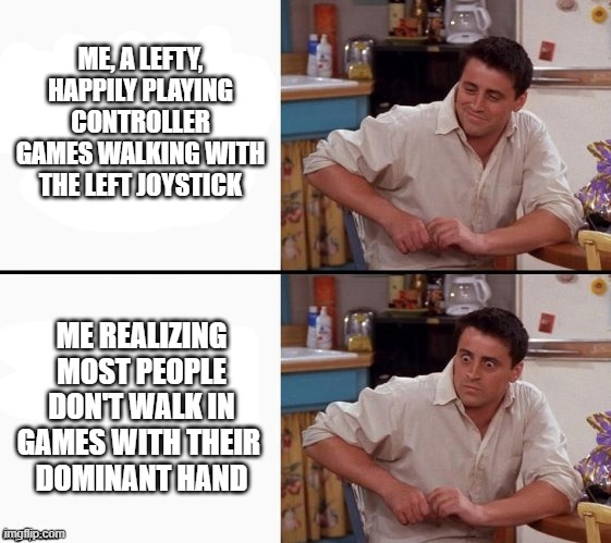 ME, A LEFTY, HAPPILY PLAYING CONTROLLER GAMES WALKING WITH THE LEFT JOYSTICK ME REALIZING MOST PEOPLE DON'T WALK IN GAMES WITH THEIR DOMINANT HAND imgflip.com
