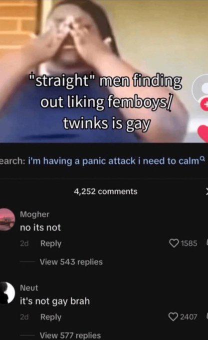 "straight" men finding out liking femboys! twinks is gay earch: i'm having a panic attack i need to calm 4,252 comments Mogher no its not 2d Reply View 543 replies Neut it's not gay brah 2d Reply View 577 replies 1585 L 2407