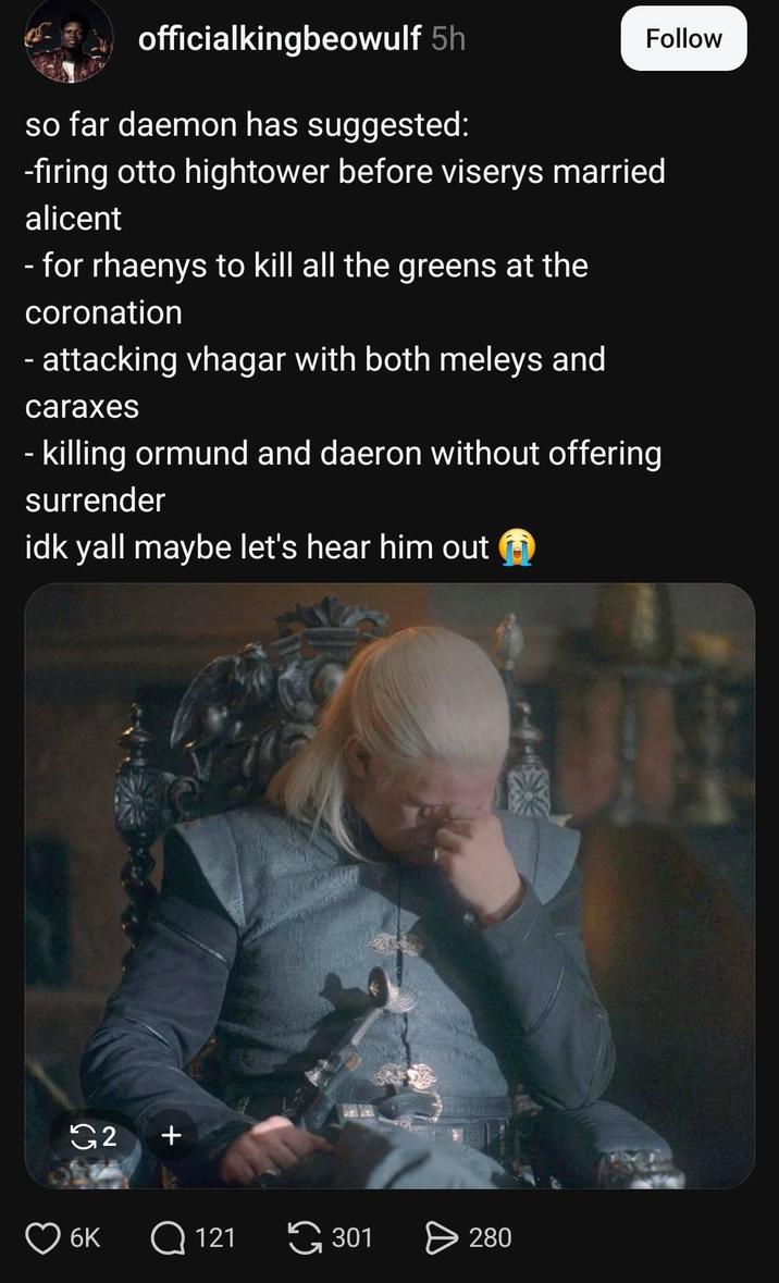officialkingbeowulf 5h Follow so far daemon has suggested: -firing otto hightower before viserys married alicent - for rhaenys to kill all the greens at the coronation - attacking vhagar with both meleys and caraxes - killing ormund and daeron without offering surrender idk yall maybe let's hear him out 2 + 6K Q121 G 301 280