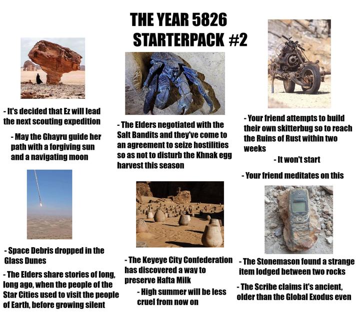 THE YEAR 5826 STARTERPACK #2 - It's decided that Ez will lead the next scouting expedition - May the Ghayru guide her path with a forgiving sun and a navigating moon - The Elders negotiated with the Salt Bandits and they've come to an agreement to seize hostilities so as not to disturb the Khnak egg harvest this season -Your friend attempts to build their own skitterbug so to reach the Ruins of Rust within two weeks - It won't start -Your friend meditates on this - Space Debris dropped in the Glass Dunes - The Elders share stories of long, long ago, when the people of the Star Cities used to visit the people of Earth, before growing silent -The Keyeye City Confederation - The Stonemason found a strange has discovered a way to preserve Hafta Milk - High summer will be less cruel from now on item lodged between two rocks -The Scribe claims it's ancient, older than the Global Exodus even