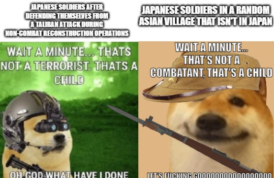 JAPANESE SOLDIERS AFTER DEFENDING THEMSELVES FROM A TALIBAN ATTACK DURING NON-COMBAT RECONSTRUCTION OPERATIONS WAIT A MINUTE... THATS NOT A TERRORIST. THATS A CHILD JAPANESE SOLDIERS IN A RANDOM ASIAN VILLAGE THAT ISN'T IN JAPAN WAIT A MINUTE... THAT'S NOT A COMBATANT, THAT'S A CHILD OH GOD WHAT HAVE I DONE LET'S F------ GO00000 000000000